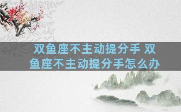 双鱼座不主动提分手 双鱼座不主动提分手怎么办